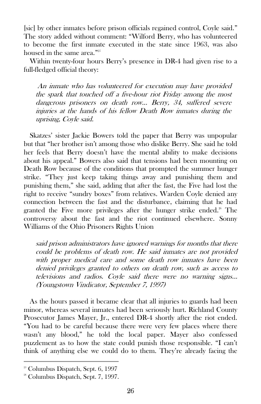 Isicl by other inmates before p e story added without co  son officials regained control, Coyle said.”  “Willord Berry, who his volunteered 10 become the first inmate exeeuted in the state since 1963, was also housed in the same arca.”  Within twenty-four hours Berry’s pres fullfledged official theory  in DR-L had given rise 0 a  An inmate who has voluntcered for execution may have provided the spark that touched offa five-hour riot Friday among the most dangerous prisoners on death row... Beny, 31, suflered severe injuries at the hands of his fellow Death Row inmates during the uprising Corle said,  Skatzes” sister Jackie Bowers told the paper that Berry was unpopular but that *her brother isnt among those who dislike Berry. She said he told her feels that Berry doesn’ about his appeal.” Bowers also said that tensions had bee Death Row because of the conditions that prompted the sum strike. *They just keep taking things away and punishing them and punishing them,” she said, adding that after the fast, the Five had lost the right 1o receiv Iy boses™ from relatives. Warden Coyle denied any comnection between the fast and the disturbance, claiming that he had granted the Five more privileges afier the hunger strike ended.” The s about the fast and the riot continued elsewhere. Sonmy of the Ohio Prisoners Rights Union  have the mental ability to make decisions  said prison administrators have ignored warnings for months that there could be problems of death row. He said inmates are not provided with proper medical care and some death row inmates have been denicd privileges granted 10 others on death row, such as access to televisions and radios. Covle said there were 1o warning signs.. (Youngstown Vindicator, September 7, 1997)  As the hours passed it became clear that all injuries (o guards had been  v, whereas several inmates had been seriously burt. Richland County  Prosccutor James Mayer, Jr., entered DR-4 shortly afier the riot ende  “You had to be careful because there were very few places where there  wasn’t any blood” he told the local paper. Mayer also con  pusement as to how the state could punish those responsible. think of anything else we could do to them. They’re already fac  Columbus Dispatch, Sept. 6, 1997 Columbus Dispatch, Sep. 7, 1997. 